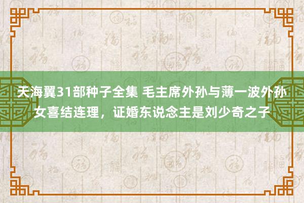 天海翼31部种子全集 毛主席外孙与薄一波外孙女喜结连理，证婚东说念主是刘少奇之子