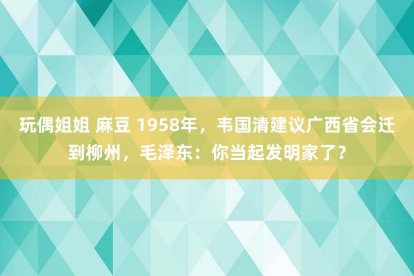 玩偶姐姐 麻豆 1958年，韦国清建议广西省会迁到柳州，毛泽东：你当起发明家了？