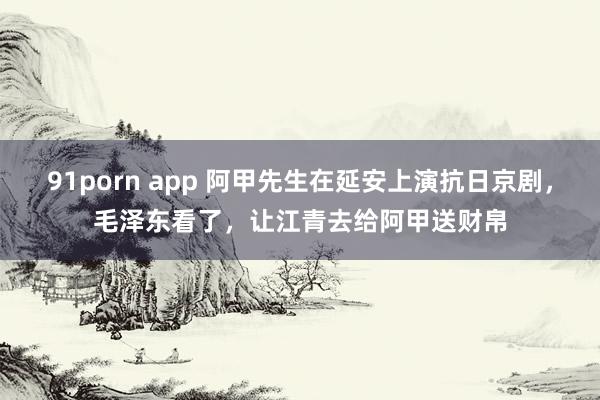 91porn app 阿甲先生在延安上演抗日京剧，毛泽东看了，让江青去给阿甲送财帛