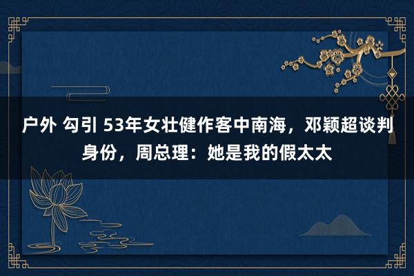 户外 勾引 53年女壮健作客中南海，邓颖超谈判身份，周总理：她是我的假太太