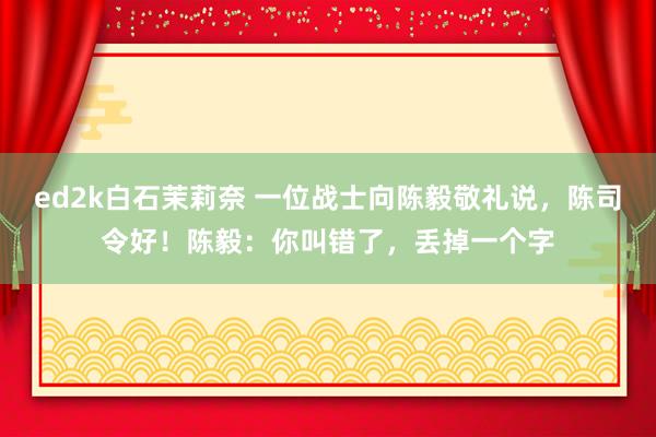 ed2k白石茉莉奈 一位战士向陈毅敬礼说，陈司令好！陈毅：你叫错了，丢掉一个字