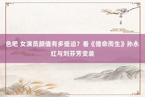 色吧 女演员颜值有多蹙迫？看《借命而生》孙永红与刘芬芳变装