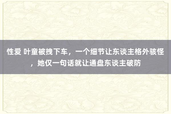 性爱 叶童被拽下车，一个细节让东谈主格外骇怪，她仅一句话就让通盘东谈主破防