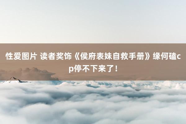 性爱图片 读者奖饰《侯府表妹自救手册》缘何磕cp停不下来了！