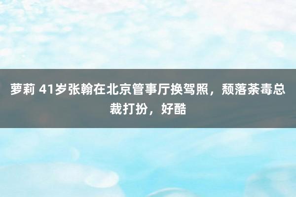 萝莉 41岁张翰在北京管事厅换驾照，颓落荼毒总裁打扮，好酷