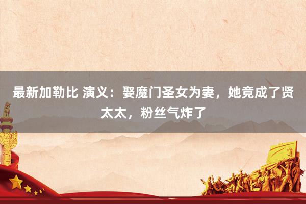 最新加勒比 演义：娶魔门圣女为妻，她竟成了贤太太，粉丝气炸了