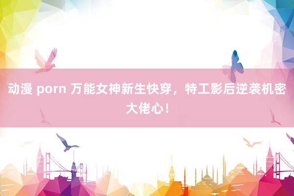 动漫 porn 万能女神新生快穿，特工影后逆袭机密大佬心！