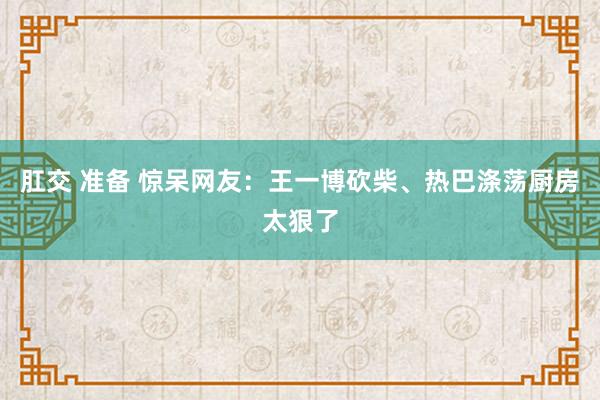 肛交 准备 惊呆网友：王一博砍柴、热巴涤荡厨房太狠了