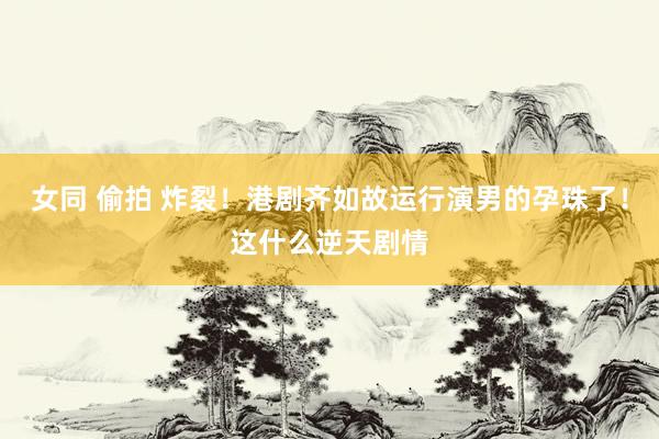 女同 偷拍 炸裂！港剧齐如故运行演男的孕珠了！这什么逆天剧情