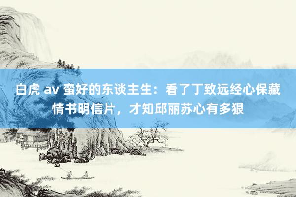 白虎 av 蛮好的东谈主生：看了丁致远经心保藏情书明信片，才知邱丽苏心有多狠