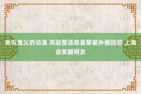 类似鬼父的动漫 邓超整活胡曼黎被孙俪回怼 上海话笑翻网友