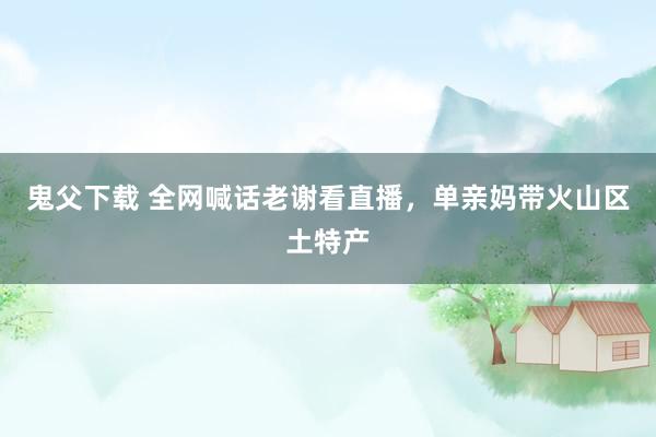鬼父下载 全网喊话老谢看直播，单亲妈带火山区土特产