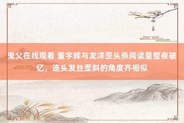 鬼父在线观看 董宇辉与龙洋歪头杀阅读量整夜破亿，连头发丝歪斜的角度齐相似