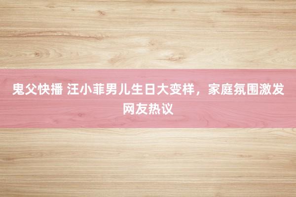鬼父快播 汪小菲男儿生日大变样，家庭氛围激发网友热议
