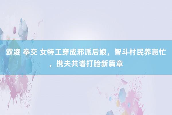 霸凌 拳交 女特工穿成邪派后娘，智斗村民养崽忙，携夫共谱打脸新篇章