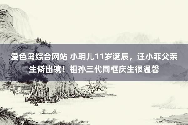 爱色岛综合网站 小玥儿11岁诞辰，汪小菲父亲生僻出镜！祖孙三代同框庆生很温馨
