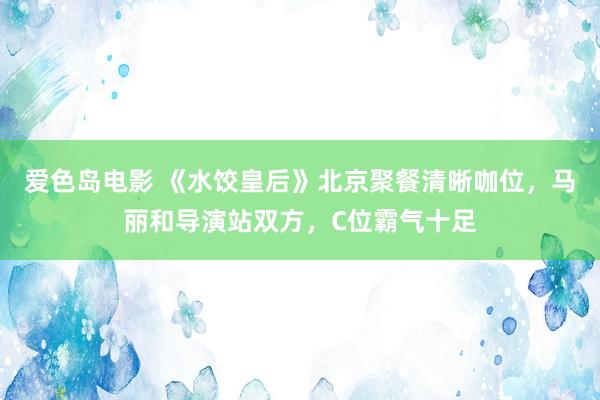 爱色岛电影 《水饺皇后》北京聚餐清晰咖位，马丽和导演站双方，C位霸气十足