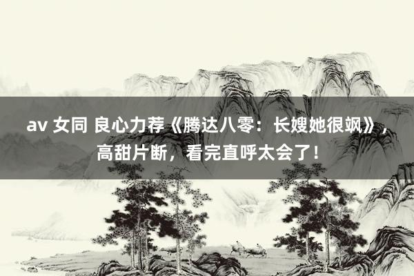 av 女同 良心力荐《腾达八零：长嫂她很飒》，高甜片断，看完直呼太会了！