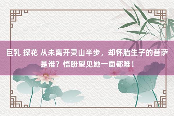 巨乳 探花 从未离开灵山半步，却怀胎生子的菩萨是谁？悟盼望见她一面都难！
