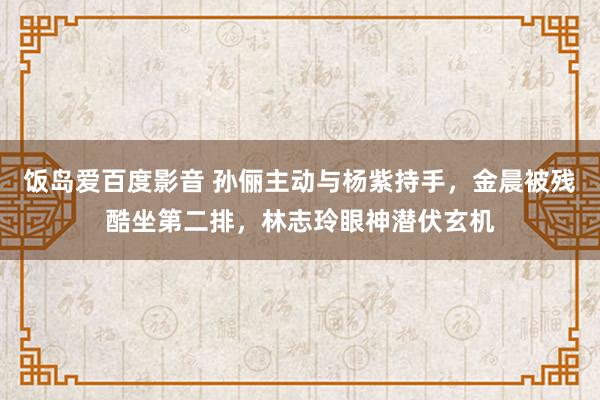饭岛爱百度影音 孙俪主动与杨紫持手，金晨被残酷坐第二排，林志玲眼神潜伏玄机