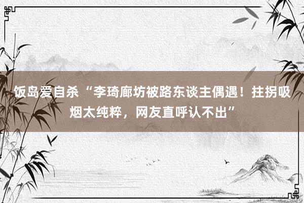 饭岛爱自杀 “李琦廊坊被路东谈主偶遇！拄拐吸烟太纯粹，网友直呼认不出”