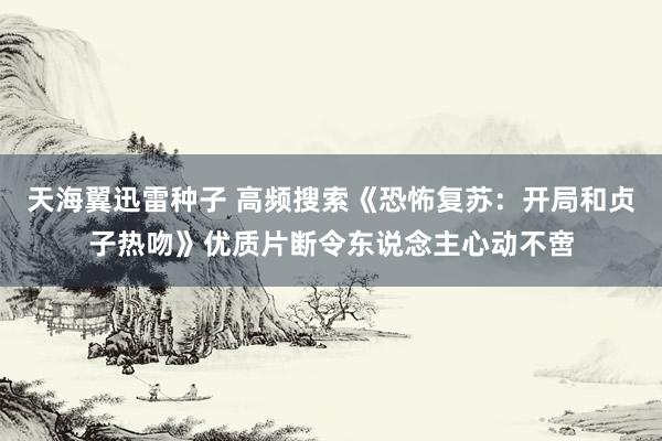 天海翼迅雷种子 高频搜索《恐怖复苏：开局和贞子热吻》优质片断令东说念主心动不啻