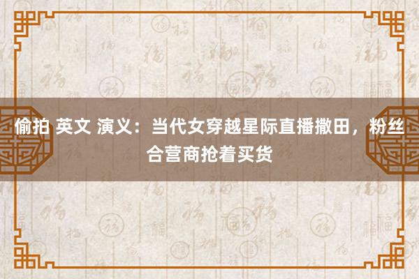 偷拍 英文 演义：当代女穿越星际直播撒田，粉丝合营商抢着买货