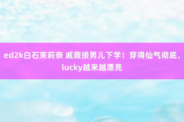 ed2k白石茉莉奈 戚薇接男儿下学！穿得仙气彻底，lucky越来越漂亮