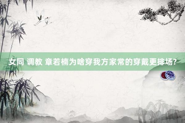 女同 调教 章若楠为啥穿我方家常的穿戴更排场?