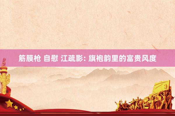 筋膜枪 自慰 江疏影: 旗袍韵里的富贵风度