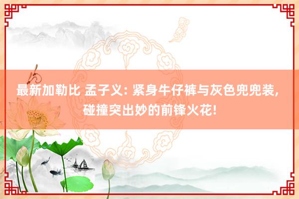 最新加勒比 孟子义: 紧身牛仔裤与灰色兜兜装, 碰撞突出妙的前锋火花!