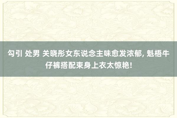 勾引 处男 关晓彤女东说念主味愈发浓郁, 魁梧牛仔裤搭配束身上衣太惊艳!