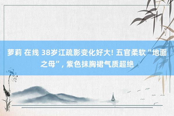 萝莉 在线 38岁江疏影变化好大! 五官柔软“地面之母”, 紫色抹胸裙气质超绝