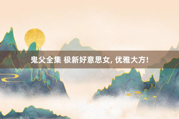 鬼父全集 极新好意思女, 优雅大方!