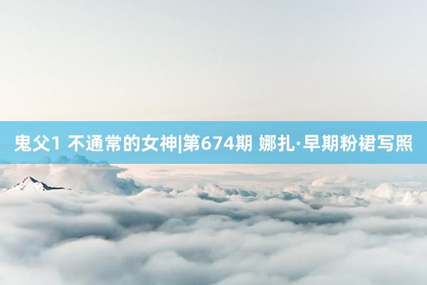 鬼父1 不通常的女神|第674期 娜扎·早期粉裙写照