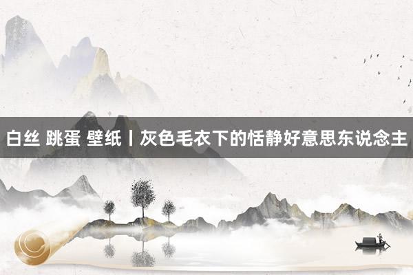 白丝 跳蛋 壁纸丨灰色毛衣下的恬静好意思东说念主