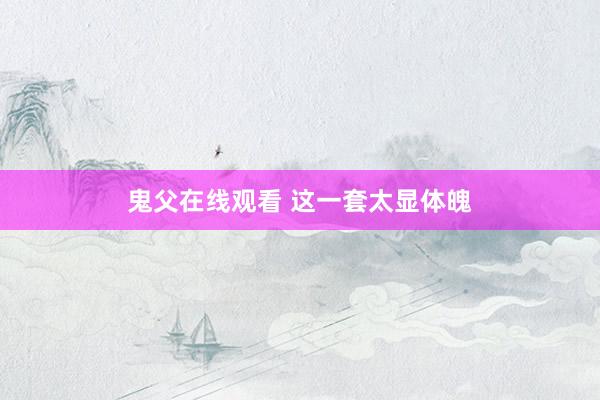 鬼父在线观看 这一套太显体魄