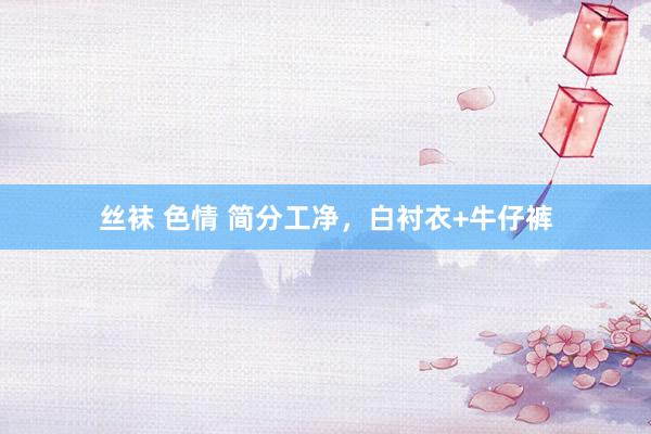 丝袜 色情 简分工净，白衬衣+牛仔裤