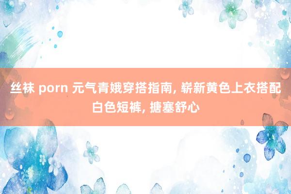 丝袜 porn 元气青娥穿搭指南, 崭新黄色上衣搭配白色短裤, 搪塞舒心
