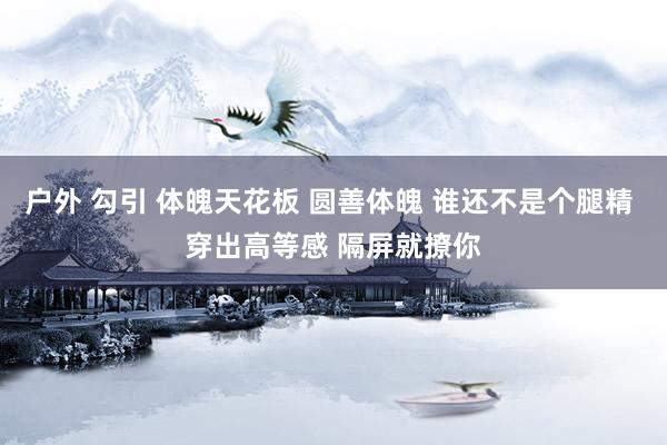 户外 勾引 体魄天花板 圆善体魄 谁还不是个腿精 穿出高等感 隔屏就撩你