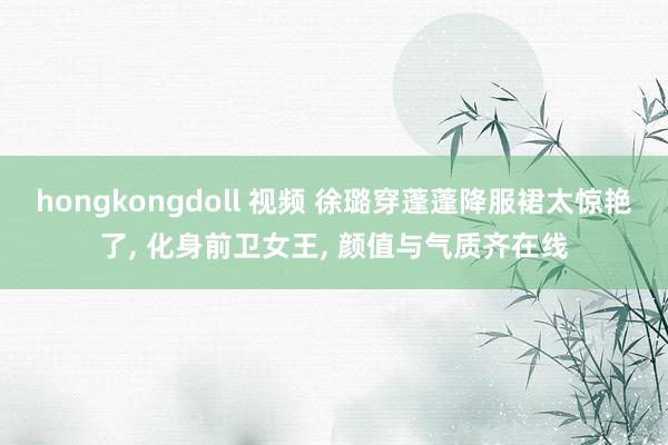 hongkongdoll 视频 徐璐穿蓬蓬降服裙太惊艳了, 化身前卫女王, 颜值与气质齐在线