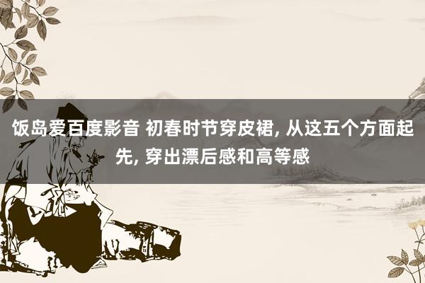 饭岛爱百度影音 初春时节穿皮裙, 从这五个方面起先, 穿出漂后感和高等感