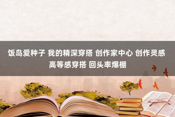 饭岛爱种子 我的精深穿搭 创作家中心 创作灵感 高等感穿搭 回头率爆棚