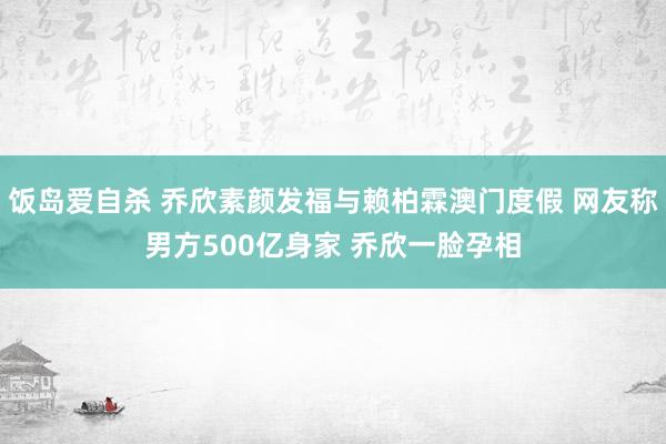 饭岛爱自杀 乔欣素颜发福与赖柏霖澳门度假 网友称男方500亿身家 乔欣一脸孕相