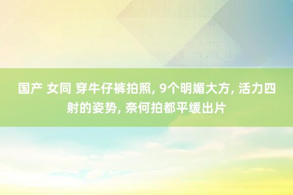 国产 女同 穿牛仔裤拍照, 9个明媚大方, 活力四射的姿势, 奈何拍都平缓出片