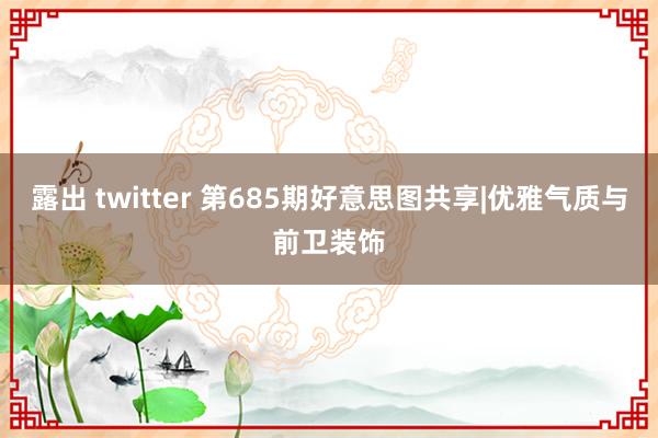 露出 twitter 第685期好意思图共享|优雅气质与前卫装饰