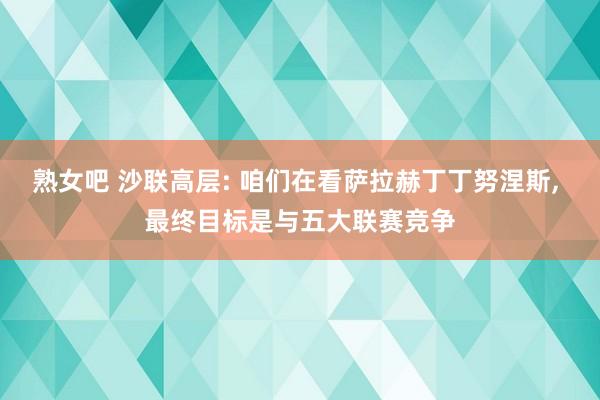熟女吧 沙联高层: 咱们在看萨拉赫丁丁努涅斯, 最终目标是与五大联赛竞争