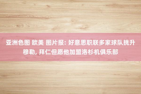 亚洲色图 欧美 图片报: 好意思职联多家球队挑升穆勒, 拜仁但愿他加盟洛杉机俱乐部
