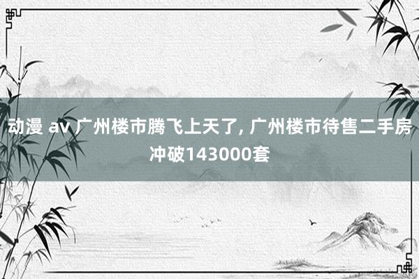 动漫 av 广州楼市腾飞上天了, 广州楼市待售二手房冲破143000套