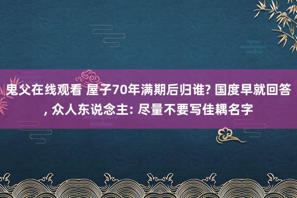 鬼父在线观看 屋子70年满期后归谁? 国度早就回答, 众人东说念主: 尽量不要写佳耦名字